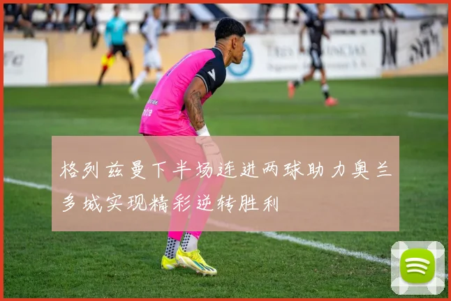 格列兹曼下半场连进两球助力奥兰多城实现精彩逆转胜利